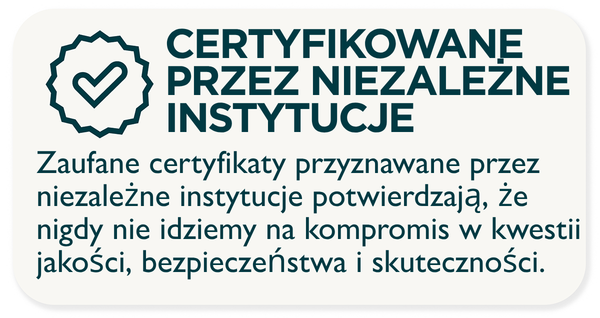 CERTYFIKOWANE PRZEZ NIEZALEŻNE INSTYTUCJE - Zaufane certyfikaty przyznawane przez niezależne instytucje potwierdzają, że nigdy nie idziemy na kompromis w kwestii jakości, bezpieczeństwa i skuteczności.